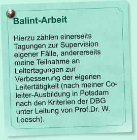 Balint-Arbeit  Hierzu zählen einerseits Tagungen zur Supervision eigener Fälle, andererseits meine Teilnahme an Leitertagungen zur Verbesserung der eigenen Leitertätigkeit (nach meiner Co-leiter-Ausbildung in Potsdam nach den Kriterien der DBG unter Leitung von Prof.Dr. W. Loesch).