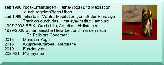 seit 1996 Yoga-Erfahrungen (Hatha-Yoga) und Meditation                   durch regelm��iges �ben  seit 1999 Initierte in Mantra-Meditation gem�� der Himalaya-                 Tradition durch das Himalaya-Institut Hamburg 1997-2003 REIKI-Grad (I-III), Arbeit mit Heilsteinen, 1999-2008 Schamanische Heilarbeit und Trancen nach                    Dr. Felicitas Goodman; 2015        Meridian-Yoga  2015        Akupressurarbeit / Meridiane 2019        Faszienyoga 2020/21   Pranayama